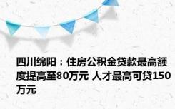 四川绵阳：住房公积金贷款最高额度提高至80万元 人才最高可贷150万元