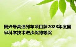 复兴号高速列车项目获2023年度国家科学技术进步奖特等奖