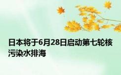 日本将于6月28日启动第七轮核污染水排海