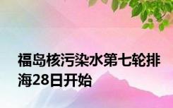 福岛核污染水第七轮排海28日开始