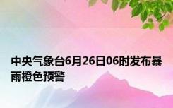 中央气象台6月26日06时发布暴雨橙色预警