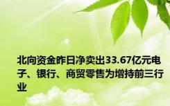 北向资金昨日净卖出33.67亿元电子、银行、商贸零售为增持前三行业