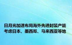 日月光加速布局海外先进封装产能 考虑日本、墨西哥、马来西亚等地