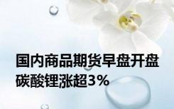 国内商品期货早盘开盘 碳酸锂涨超3%