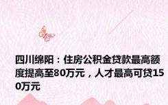 四川绵阳：住房公积金贷款最高额度提高至80万元，人才最高可贷150万元