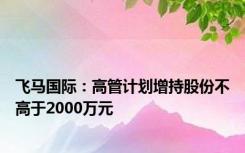 飞马国际：高管计划增持股份不高于2000万元