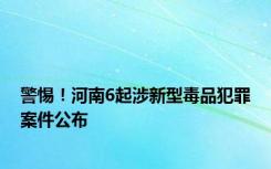 警惕！河南6起涉新型毒品犯罪案件公布