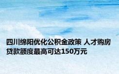 四川绵阳优化公积金政策 人才购房贷款额度最高可达150万元