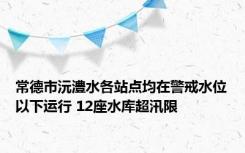 常德市沅澧水各站点均在警戒水位以下运行 12座水库超汛限