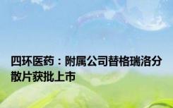 四环医药：附属公司替格瑞洛分散片获批上市