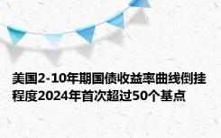 美国2-10年期国债收益率曲线倒挂程度2024年首次超过50个基点