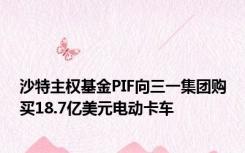 沙特主权基金PIF向三一集团购买18.7亿美元电动卡车