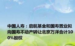 中国人寿：启航基金和国寿置业拟向国寿不动产转让北京万洋合计100%股权