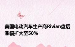 美国电动汽车生产商Rivian盘后涨幅扩大至50%