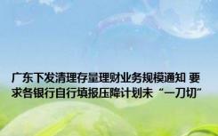 广东下发清理存量理财业务规模通知 要求各银行自行填报压降计划未“一刀切”