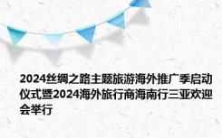 2024丝绸之路主题旅游海外推广季启动仪式暨2024海外旅行商海南行三亚欢迎会举行