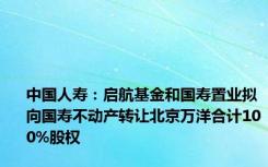 中国人寿：启航基金和国寿置业拟向国寿不动产转让北京万洋合计100%股权