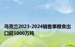 乌克兰2023-2024销售季粮食出口超5000万吨