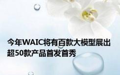 今年WAIC将有百款大模型展出 超50款产品首发首秀