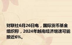 财联社6月26日电，国际货币基金组织称，2024年越南经济增速可能接近6%。