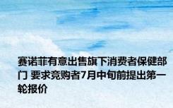 赛诺菲有意出售旗下消费者保健部门 要求竞购者7月中旬前提出第一轮报价