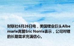 财联社6月26日电，美国锂业巨头Albemarle高管Eric Norris表示，公司对锂的长期需求充满信心。