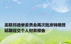 美联邦选举委员会再次批准特朗普延期提交个人财务报告