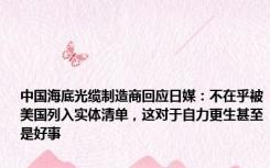 中国海底光缆制造商回应日媒：不在乎被美国列入实体清单，这对于自力更生甚至是好事