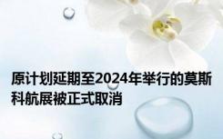 原计划延期至2024年举行的莫斯科航展被正式取消