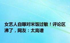 女艺人自曝对米饭过敏！评论区沸了，网友：太离谱