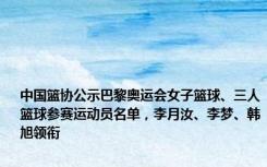 中国篮协公示巴黎奥运会女子篮球、三人篮球参赛运动员名单，李月汝、李梦、韩旭领衔