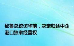 秘鲁总统访华前，决定归还中企港口独家经营权