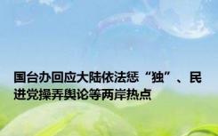 国台办回应大陆依法惩“独”、民进党操弄舆论等两岸热点