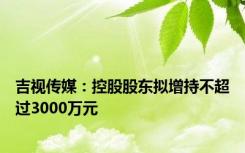 吉视传媒：控股股东拟增持不超过3000万元