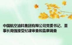 中国航空油料集团有限公司党委书记、董事长周强接受纪律审查和监察调查