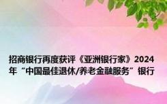 招商银行再度获评《亚洲银行家》2024年“中国最佳退休/养老金融服务”银行