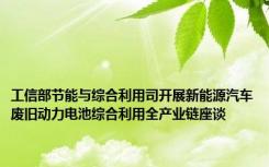 工信部节能与综合利用司开展新能源汽车废旧动力电池综合利用全产业链座谈