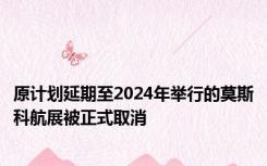 原计划延期至2024年举行的莫斯科航展被正式取消