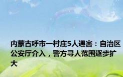 内蒙古呼市一村庄5人遇害：自治区公安厅介入，警方寻人范围逐步扩大