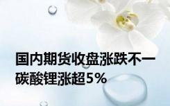 国内期货收盘涨跌不一 碳酸锂涨超5%