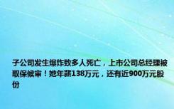 子公司发生爆炸致多人死亡，上市公司总经理被取保候审！她年薪138万元，还有近900万元股份