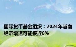 国际货币基金组织：2024年越南经济增速可能接近6%