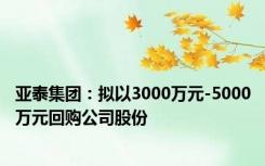 亚泰集团：拟以3000万元-5000万元回购公司股份