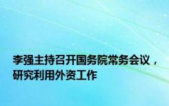 李强主持召开国务院常务会议，研究利用外资工作