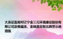 大连证监局对辽宁金三元环境建设股份有限公司及韩福连、金锋昌采取出具警示函措施