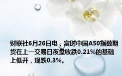 财联社6月26日电，富时中国A50指数期货在上一交易日夜盘收跌0.21%的基础上低开，现跌0.3%。