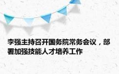 李强主持召开国务院常务会议，部署加强技能人才培养工作