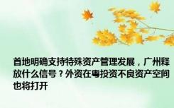 首地明确支持特殊资产管理发展，广州释放什么信号？外资在粤投资不良资产空间也将打开