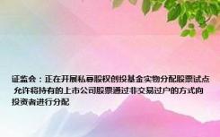 证监会：正在开展私募股权创投基金实物分配股票试点 允许将持有的上市公司股票通过非交易过户的方式向投资者进行分配