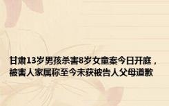 甘肃13岁男孩杀害8岁女童案今日开庭，被害人家属称至今未获被告人父母道歉